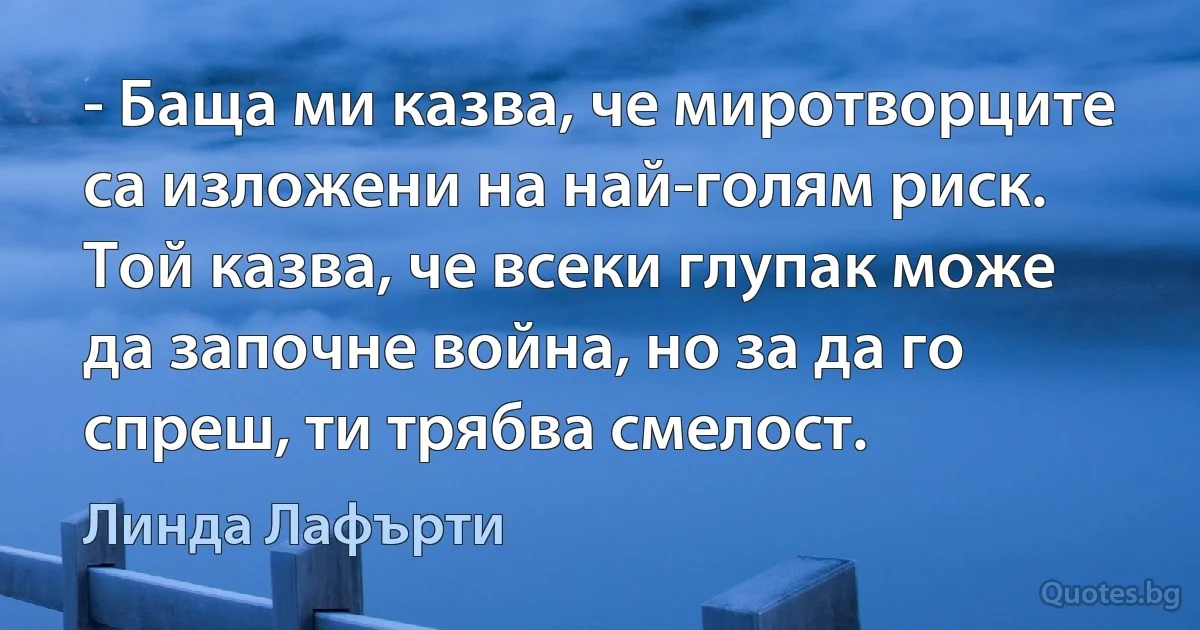 - Баща ми казва, че миротворците са изложени на най-голям риск. Той казва, че всеки глупак може да започне война, но за да го спреш, ти трябва смелост. (Линда Лафърти)