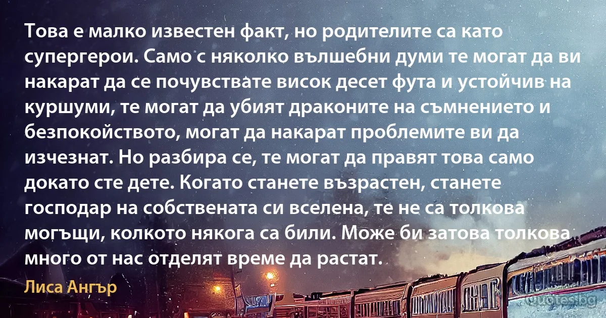 Това е малко известен факт, но родителите са като супергерои. Само с няколко вълшебни думи те могат да ви накарат да се почувствате висок десет фута и устойчив на куршуми, те могат да убият драконите на съмнението и безпокойството, могат да накарат проблемите ви да изчезнат. Но разбира се, те могат да правят това само докато сте дете. Когато станете възрастен, станете господар на собствената си вселена, те не са толкова могъщи, колкото някога са били. Може би затова толкова много от нас отделят време да растат. (Лиса Ангър)