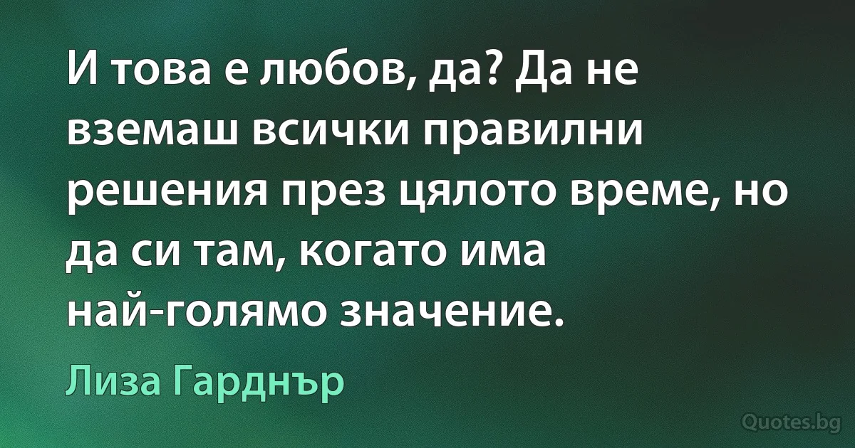 И това е любов, да? Да не вземаш всички правилни решения през цялото време, но да си там, когато има най-голямо значение. (Лиза Гарднър)