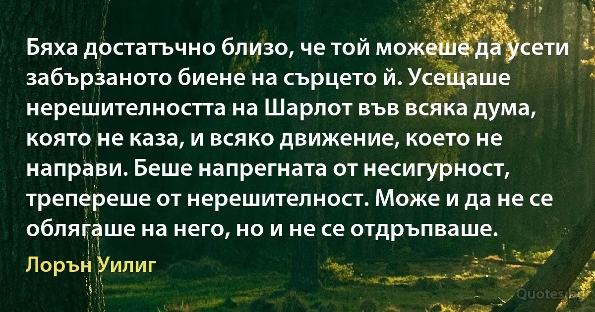 Бяха достатъчно близо, че той можеше да усети забързаното биене на сърцето й. Усещаше нерешителността на Шарлот във всяка дума, която не каза, и всяко движение, което не направи. Беше напрегната от несигурност, трепереше от нерешителност. Може и да не се облягаше на него, но и не се отдръпваше. (Лорън Уилиг)