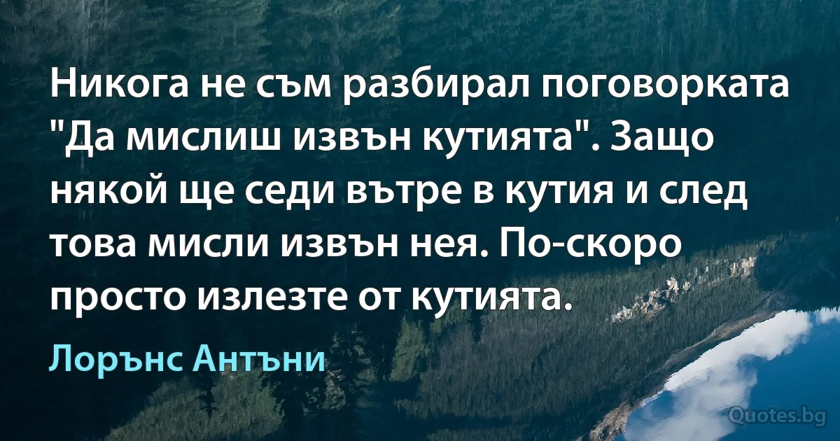 Никога не съм разбирал поговорката "Да мислиш извън кутията". Защо някой ще седи вътре в кутия и след това мисли извън нея. По-скоро просто излезте от кутията. (Лорънс Антъни)