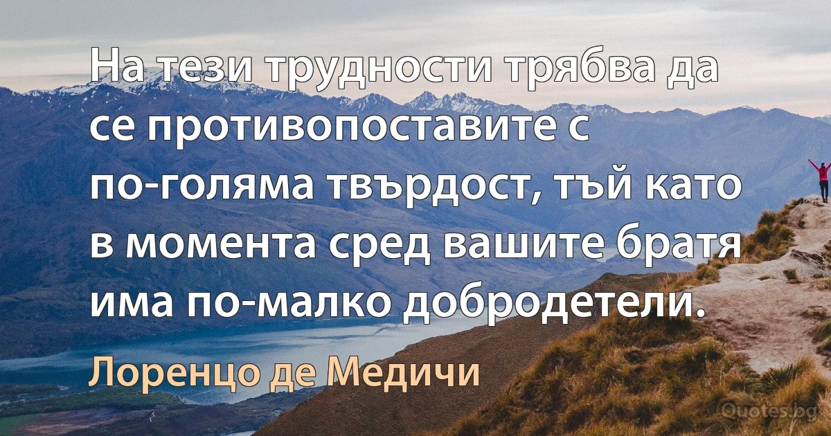 На тези трудности трябва да се противопоставите с по-голяма твърдост, тъй като в момента сред вашите братя има по-малко добродетели. (Лоренцо де Медичи)