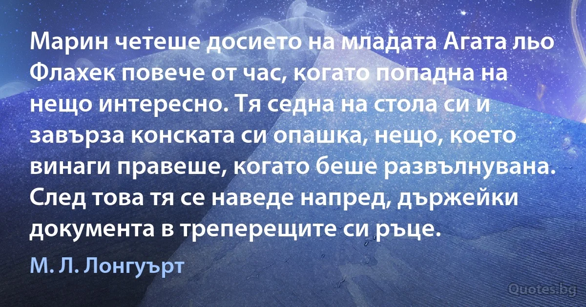 Марин четеше досието на младата Агата льо Флахек повече от час, когато попадна на нещо интересно. Тя седна на стола си и завърза конската си опашка, нещо, което винаги правеше, когато беше развълнувана. След това тя се наведе напред, държейки документа в треперещите си ръце. (М. Л. Лонгуърт)