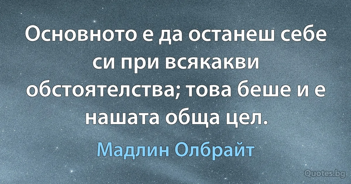 Основното е да останеш себе си при всякакви обстоятелства; това беше и е нашата обща цел. (Мадлин Олбрайт)