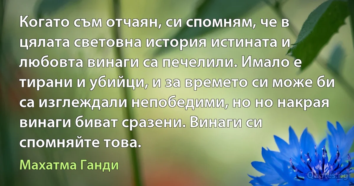 Когато съм отчаян, си спомням, че в цялата световна история истината и любовта винаги са печелили. Имало е тирани и убийци, и за времето си може би са изглеждали непобедими, но но накрая винаги биват сразени. Винаги си спомняйте това. (Махатма Ганди)