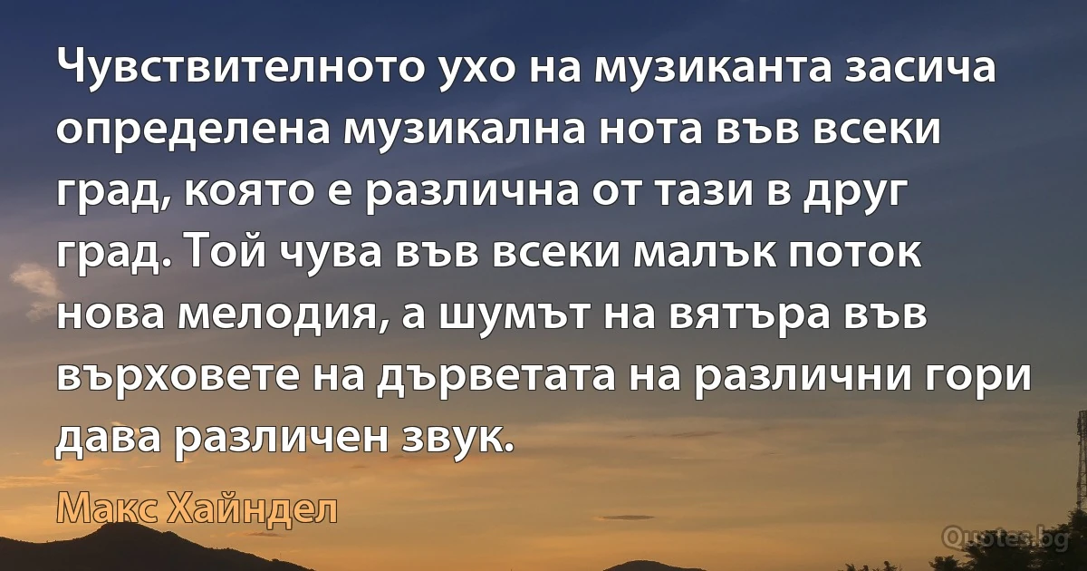 Чувствителното ухо на музиканта засича определена музикална нота във всеки град, която е различна от тази в друг град. Той чува във всеки малък поток нова мелодия, а шумът на вятъра във върховете на дърветата на различни гори дава различен звук. (Макс Хайндел)