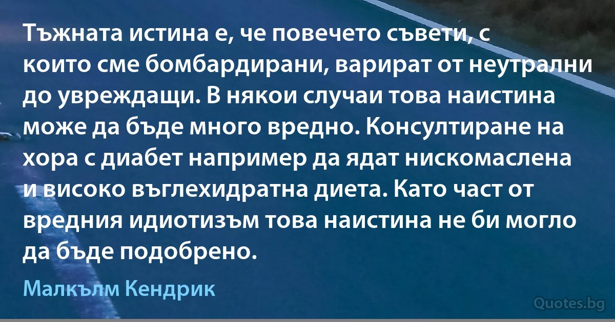 Тъжната истина е, че повечето съвети, с които сме бомбардирани, варират от неутрални до увреждащи. В някои случаи това наистина може да бъде много вредно. Консултиране на хора с диабет например да ядат нискомаслена и високо въглехидратна диета. Като част от вредния идиотизъм това наистина не би могло да бъде подобрено. (Малкълм Кендрик)