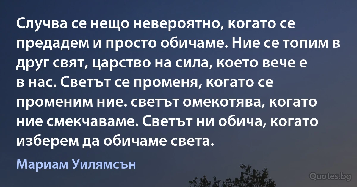 Случва се нещо невероятно, когато се предадем и просто обичаме. Ние се топим в друг свят, царство на сила, което вече е в нас. Светът се променя, когато се променим ние. светът омекотява, когато ние смекчаваме. Светът ни обича, когато изберем да обичаме света. (Мариам Уилямсън)