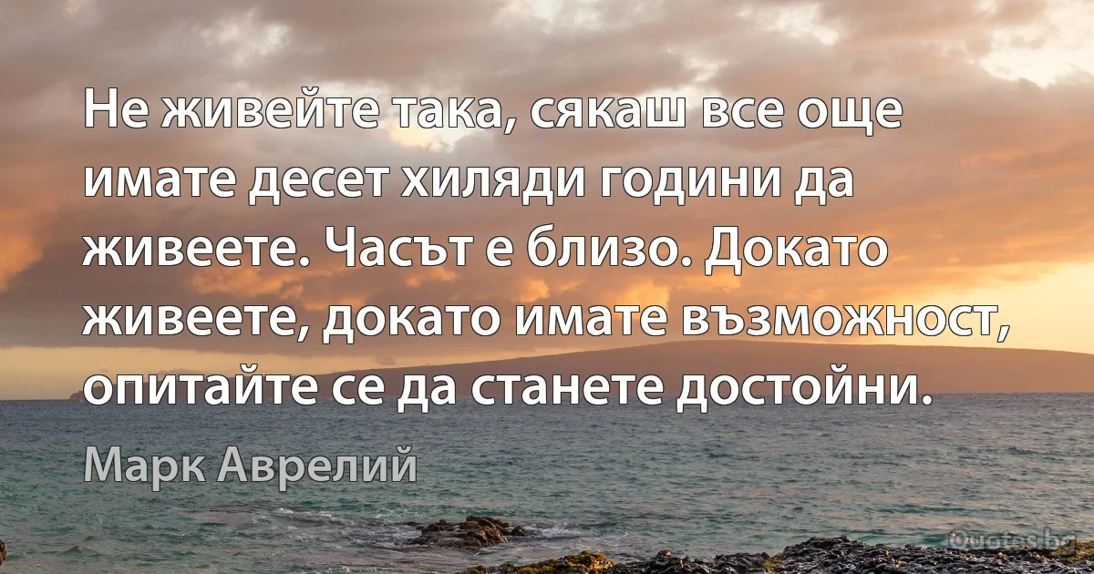 Не живейте така, сякаш все още имате десет хиляди години да живеете. Часът е близо. Докато живеете, докато имате възможност, опитайте се да станете достойни. (Марк Аврелий)