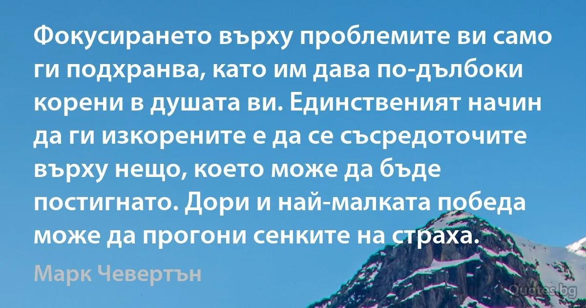 Фокусирането върху проблемите ви само ги подхранва, като им дава по-дълбоки корени в душата ви. Единственият начин да ги изкорените е да се съсредоточите върху нещо, което може да бъде постигнато. Дори и най-малката победа може да прогони сенките на страха. (Марк Чевертън)