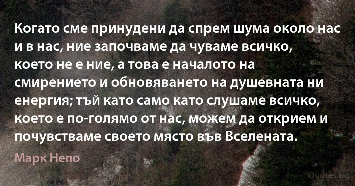 Когато сме принудени да спрем шума около нас и в нас, ние започваме да чуваме всичко, което не е ние, а това е началото на смирението и обновяването на душевната ни енергия; тъй като само като слушаме всичко, което е по-голямо от нас, можем да открием и почувстваме своето място във Вселената. (Марк Непо)