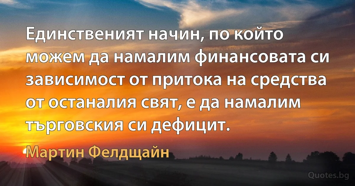 Единственият начин, по който можем да намалим финансовата си зависимост от притока на средства от останалия свят, е да намалим търговския си дефицит. (Мартин Фелдщайн)