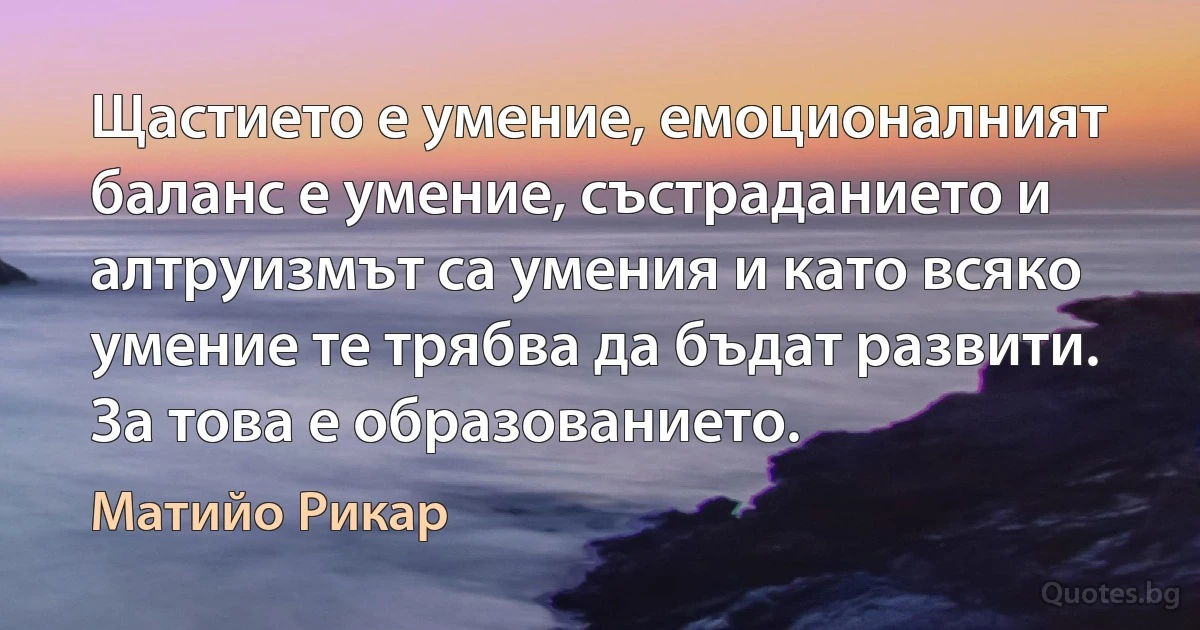 Щастието е умение, емоционалният баланс е умение, състраданието и алтруизмът са умения и като всяко умение те трябва да бъдат развити. За това е образованието. (Матийо Рикар)