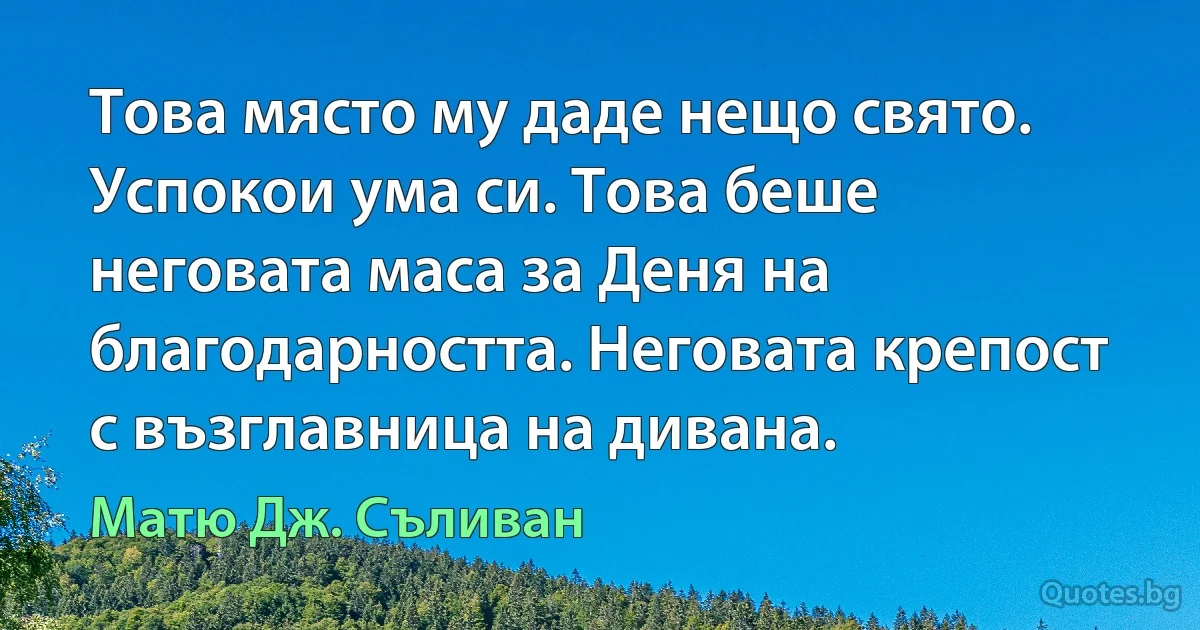 Това място му даде нещо свято. Успокои ума си. Това беше неговата маса за Деня на благодарността. Неговата крепост с възглавница на дивана. (Матю Дж. Съливан)