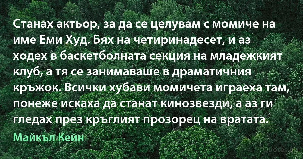 Станах актьор, за да се целувам с момиче на име Еми Худ. Бях на четиринадесет, и аз ходех в баскетболната секция на младежкият клуб, а тя се занимаваше в драматичния кръжок. Всички хубави момичета играеха там, понеже искаха да станат кинозвезди, а аз ги гледах през кръглият прозорец на вратата. (Майкъл Кейн)