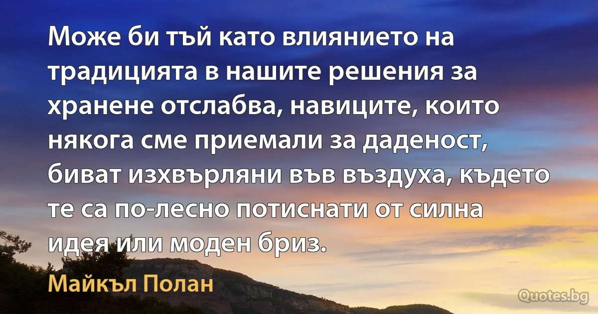 Може би тъй като влиянието на традицията в нашите решения за хранене отслабва, навиците, които някога сме приемали за даденост, биват изхвърляни във въздуха, където те са по-лесно потиснати от силна идея или моден бриз. (Майкъл Полан)