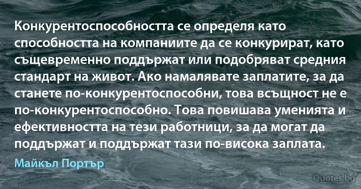 Конкурентоспособността се определя като способността на компаниите да се конкурират, като същевременно поддържат или подобряват средния стандарт на живот. Ако намалявате заплатите, за да станете по-конкурентоспособни, това всъщност не е по-конкурентоспособно. Това повишава уменията и ефективността на тези работници, за да могат да поддържат и поддържат тази по-висока заплата. (Майкъл Портър)