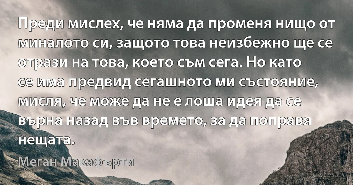 Преди мислех, че няма да променя нищо от миналото си, защото това неизбежно ще се отрази на това, което съм сега. Но като се има предвид сегашното ми състояние, мисля, че може да не е лоша идея да се върна назад във времето, за да поправя нещата. (Меган Макафърти)