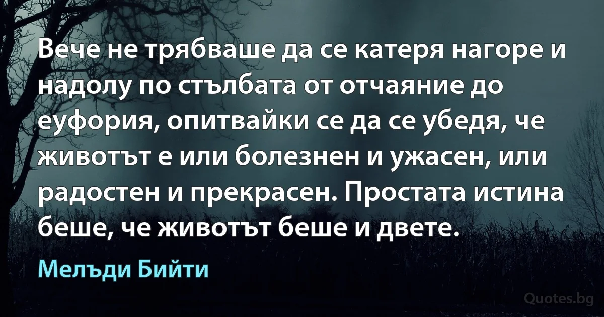 Вече не трябваше да се катеря нагоре и надолу по стълбата от отчаяние до еуфория, опитвайки се да се убедя, че животът е или болезнен и ужасен, или радостен и прекрасен. Простата истина беше, че животът беше и двете. (Мелъди Бийти)