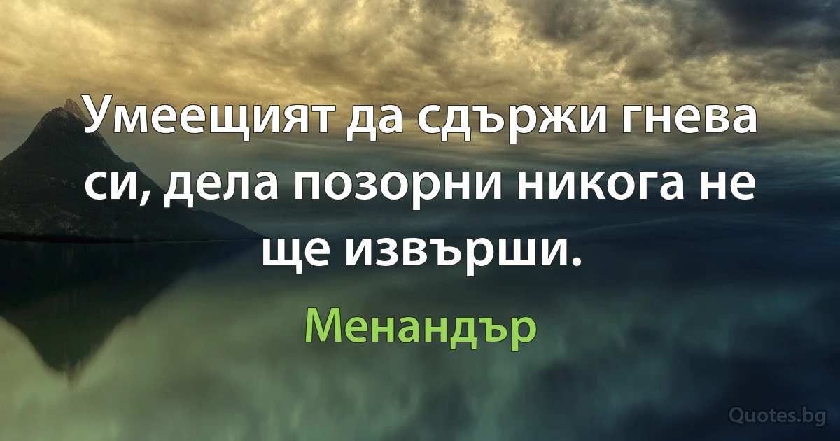 Умеещият да сдържи гнева си, дела позорни никога не ще извърши. (Менандър)