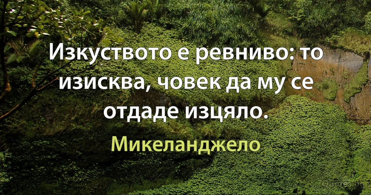 Изкуството е ревниво: то изисква, човек да му се отдаде изцяло. (Микеланджело)