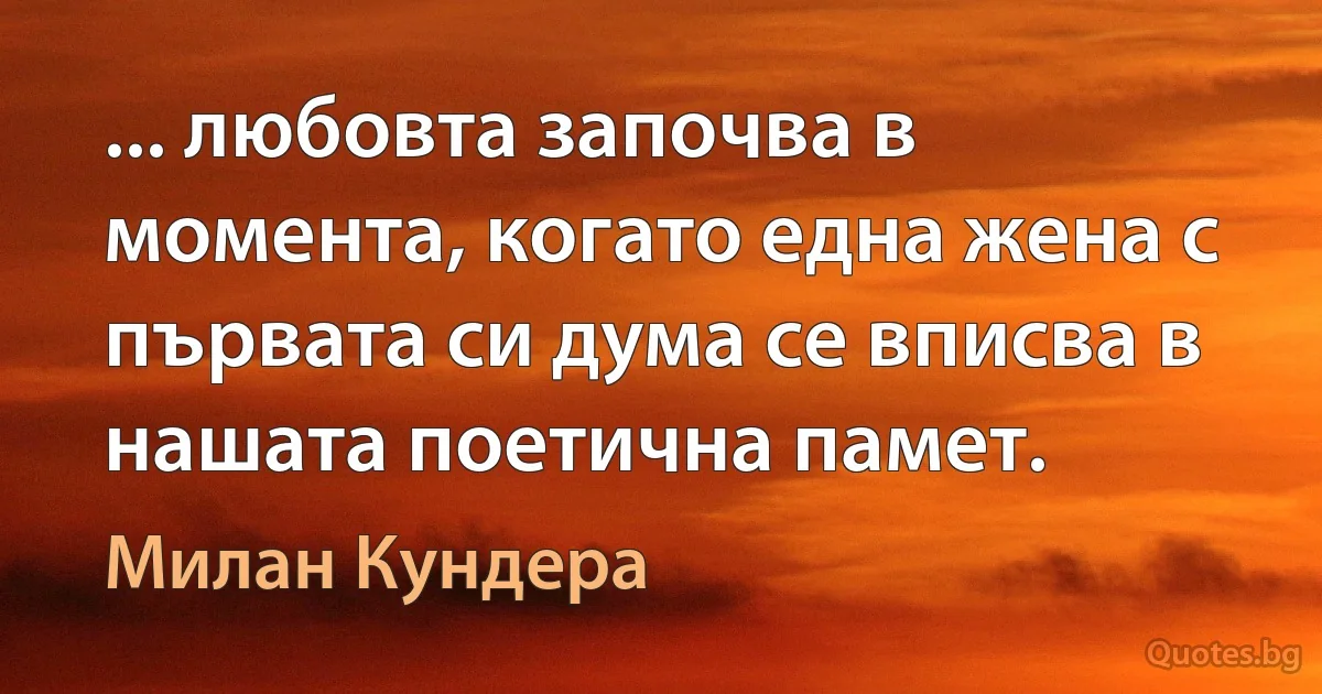 ... любовта започва в момента, когато една жена с първата си дума се вписва в нашата поетична памет. (Милан Кундера)