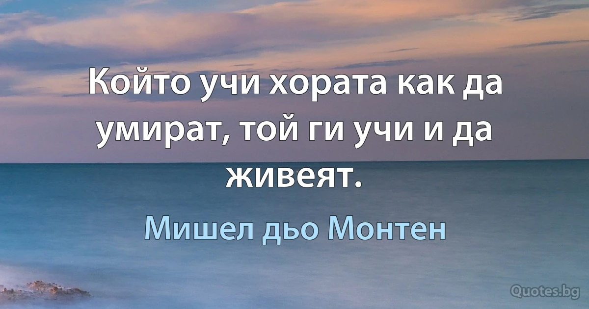 Който учи хората как да умират, той ги учи и да живеят. (Мишел дьо Монтен)