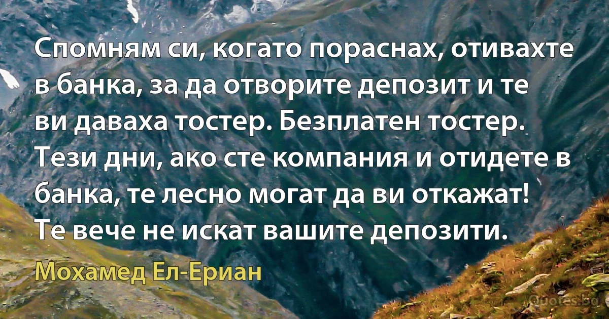 Спомням си, когато пораснах, отивахте в банка, за да отворите депозит и те ви даваха тостер. Безплатен тостер. Тези дни, ако сте компания и отидете в банка, те лесно могат да ви откажат! Те вече не искат вашите депозити. (Мохамед Ел-Ериан)