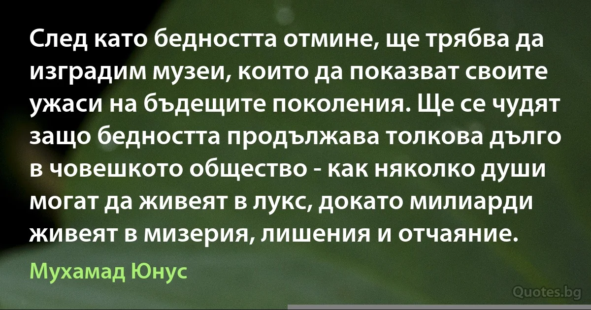 След като бедността отмине, ще трябва да изградим музеи, които да показват своите ужаси на бъдещите поколения. Ще се чудят защо бедността продължава толкова дълго в човешкото общество - как няколко души могат да живеят в лукс, докато милиарди живеят в мизерия, лишения и отчаяние. (Мухамад Юнус)