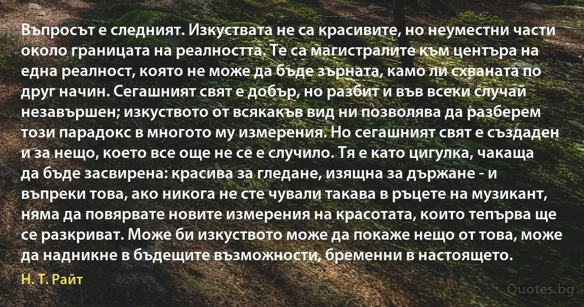 Въпросът е следният. Изкуствата не са красивите, но неуместни части около границата на реалността. Те са магистралите към центъра на една реалност, която не може да бъде зърната, камо ли схваната по друг начин. Сегашният свят е добър, но разбит и във всеки случай незавършен; изкуството от всякакъв вид ни позволява да разберем този парадокс в многото му измерения. Но сегашният свят е създаден и за нещо, което все още не се е случило. Тя е като цигулка, чакаща да бъде засвирена: красива за гледане, изящна за държане - и въпреки това, ако никога не сте чували такава в ръцете на музикант, няма да повярвате новите измерения на красотата, които тепърва ще се разкриват. Може би изкуството може да покаже нещо от това, може да надникне в бъдещите възможности, бременни в настоящето. (Н. Т. Райт)