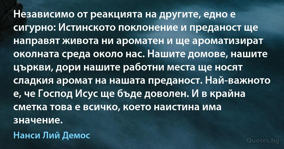 Независимо от реакцията на другите, едно е сигурно: Истинското поклонение и преданост ще направят живота ни ароматен и ще ароматизират околната среда около нас. Нашите домове, нашите църкви, дори нашите работни места ще носят сладкия аромат на нашата преданост. Най-важното е, че Господ Исус ще бъде доволен. И в крайна сметка това е всичко, което наистина има значение. (Нанси Лий Демос)