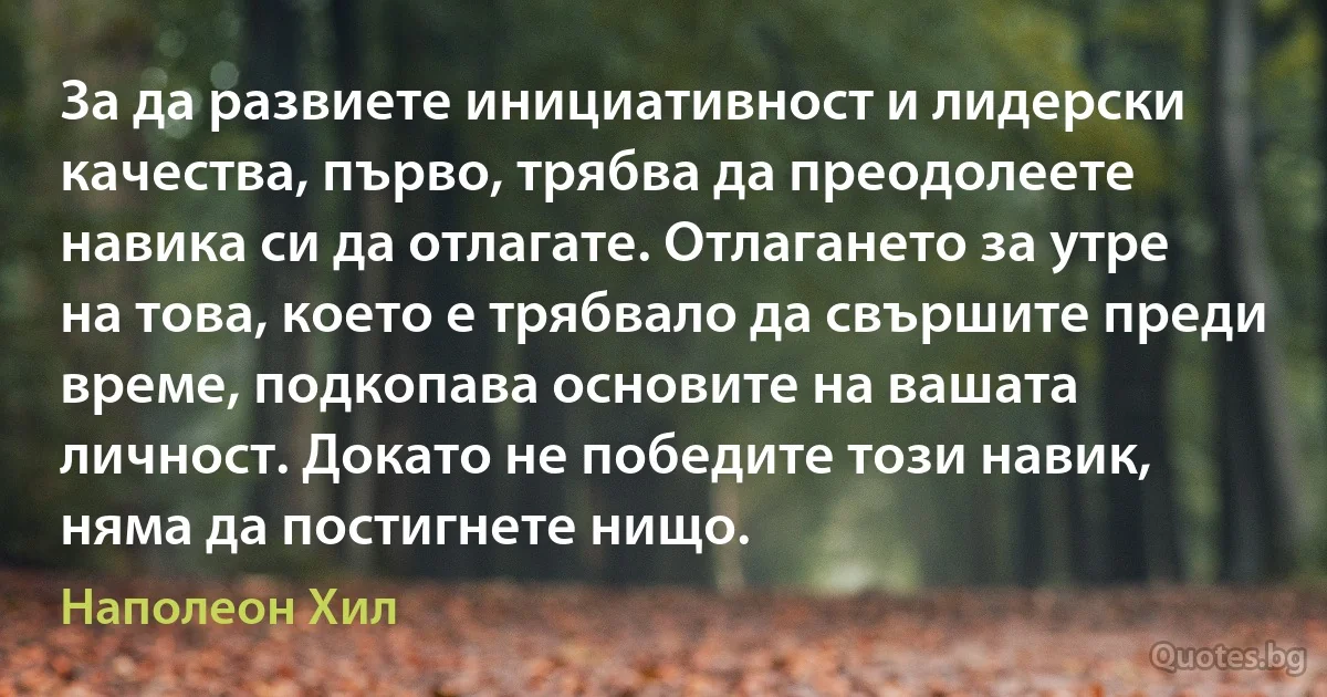 За да развиете инициативност и лидерски качества, първо, трябва да преодолеете навика си да отлагате. Отлагането за утре на това, което е трябвало да свършите преди време, подкопава основите на вашата личност. Докато не победите този навик, няма да постигнете нищо. (Наполеон Хил)