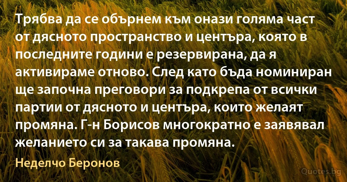 Трябва да се обърнем към онази голяма част от дясното пространство и центъра, която в последните години е резервирана, да я активираме отново. След като бъда номиниран ще започна преговори за подкрепа от всички партии от дясното и центъра, които желаят промяна. Г-н Борисов многократно е заявявал желанието си за такава промяна. (Неделчо Беронов)