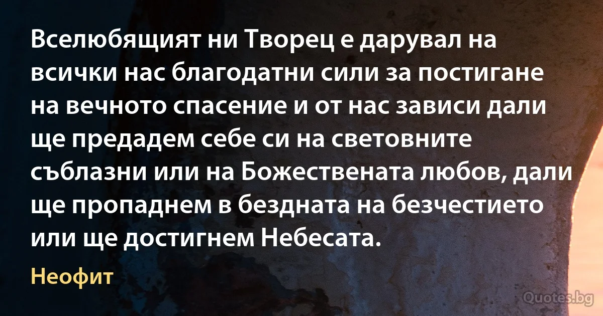 Вселюбящият ни Творец е дарувал на всички нас благодатни сили за постигане на вечното спасение и от нас зависи дали ще предадем себе си на световните съблазни или на Божествената любов, дали ще пропаднем в бездната на безчестието или ще достигнем Небесата. (Неофит)