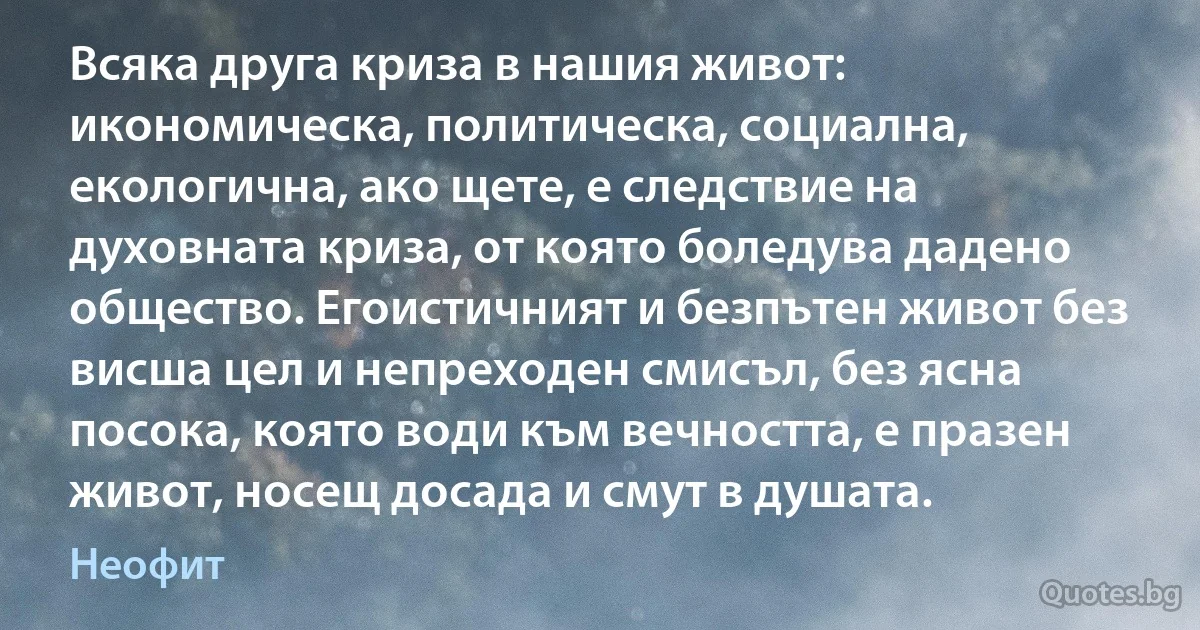 Всяка друга криза в нашия живот: икономическа, политическа, социална, екологична, ако щете, е следствие на духовната криза, от която боледува дадено общество. Егоистичният и безпътен живот без висша цел и непреходен смисъл, без ясна посока, която води към вечността, е празен живот, носещ досада и смут в душата. (Неофит)