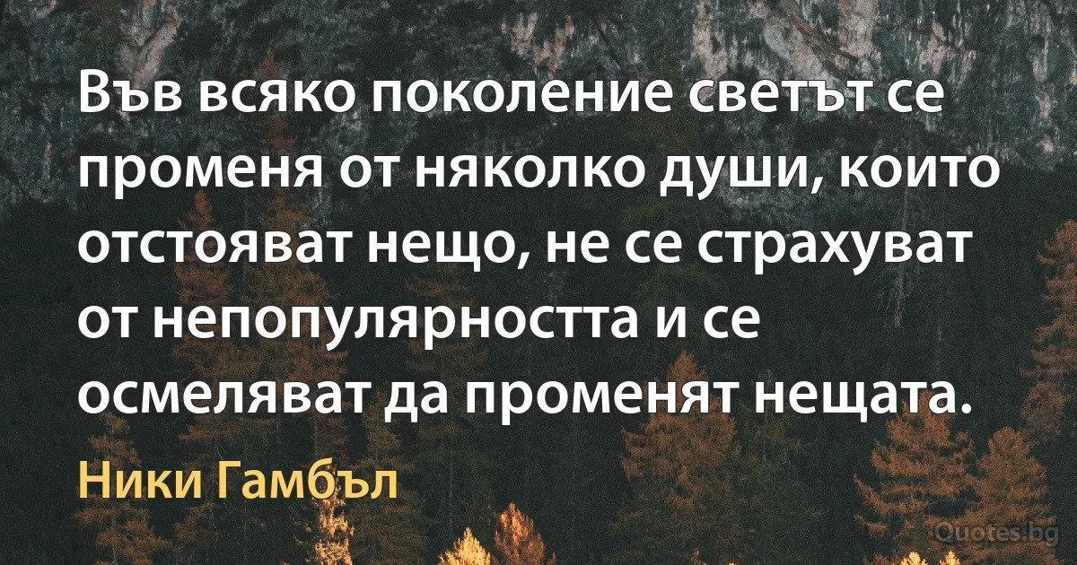 Във всяко поколение светът се променя от няколко души, които отстояват нещо, не се страхуват от непопулярността и се осмеляват да променят нещата. (Ники Гамбъл)