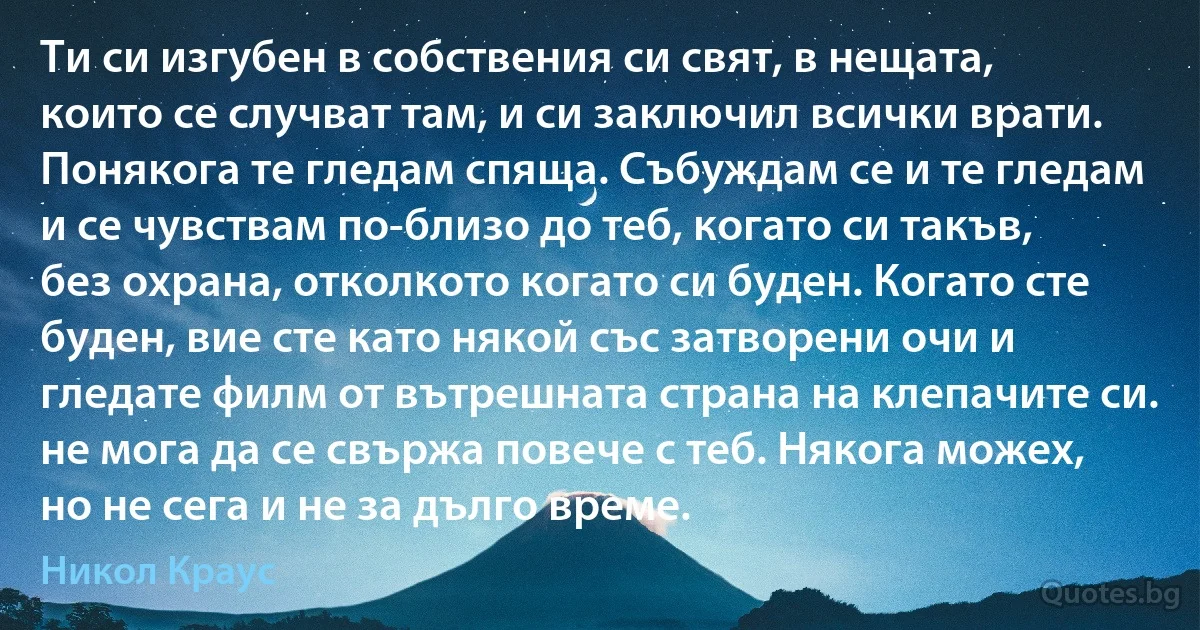 Ти си изгубен в собствения си свят, в нещата, които се случват там, и си заключил всички врати. Понякога те гледам спяща. Събуждам се и те гледам и се чувствам по-близо до теб, когато си такъв, без охрана, отколкото когато си буден. Когато сте буден, вие сте като някой със затворени очи и гледате филм от вътрешната страна на клепачите си. не мога да се свържа повече с теб. Някога можех, но не сега и не за дълго време. (Никол Краус)