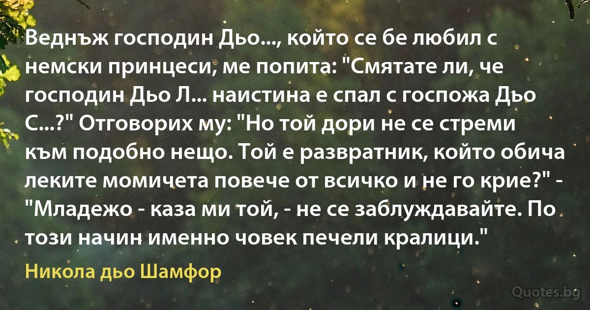 Веднъж господин Дьо..., който се бе любил с немски принцеси, ме попита: "Смятате ли, че господин Дьо Л... наистина е спал с госпожа Дьо С...?" Отговорих му: "Но той дори не се стреми към подобно нещо. Той е развратник, който обича леките момичета повече от всичко и не го крие?" - "Младежо - каза ми той, - не се заблуждавайте. По този начин именно човек печели кралици." (Никола дьо Шамфор)