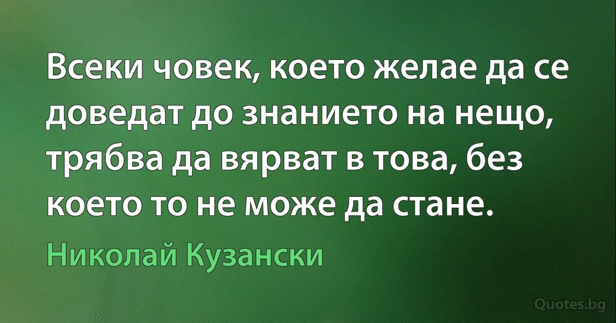 Всеки човек, което желае да се доведат до знанието на нещо, трябва да вярват в това, без което то не може да стане. (Николай Кузански)