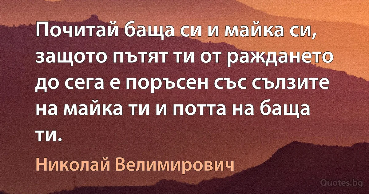 Почитай баща си и майка си, защото пътят ти от раждането до сега е поръсен със сълзите на майка ти и потта на баща ти. (Николай Велимирович)