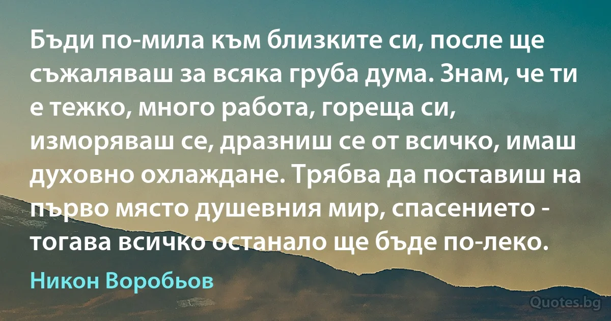 Бъди по-мила към близките си, после ще съжаляваш за всяка груба дума. Знам, че ти е тежко, много работа, гореща си, изморяваш се, дразниш се от всичко, имаш духовно охлаждане. Трябва да поставиш на първо място душевния мир, спасението - тогава всичко останало ще бъде по-леко. (Никон Воробьов)