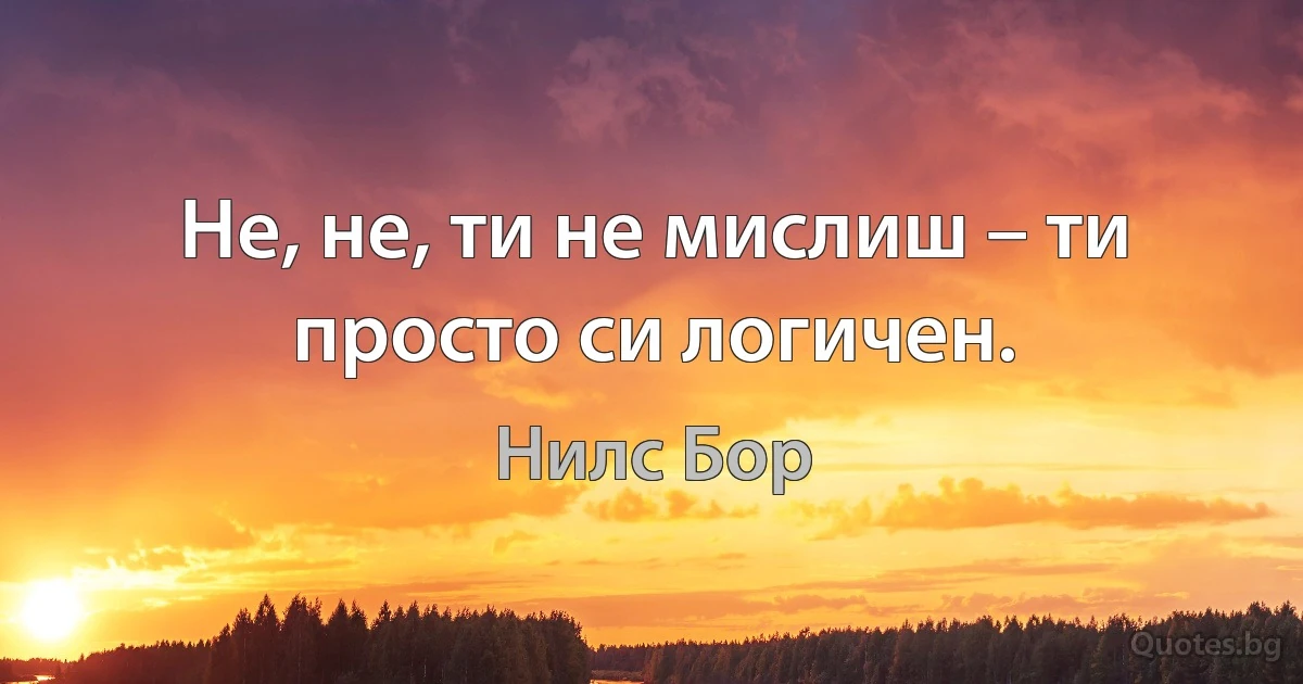 Не, не, ти не мислиш – ти просто си логичен. (Нилс Бор)