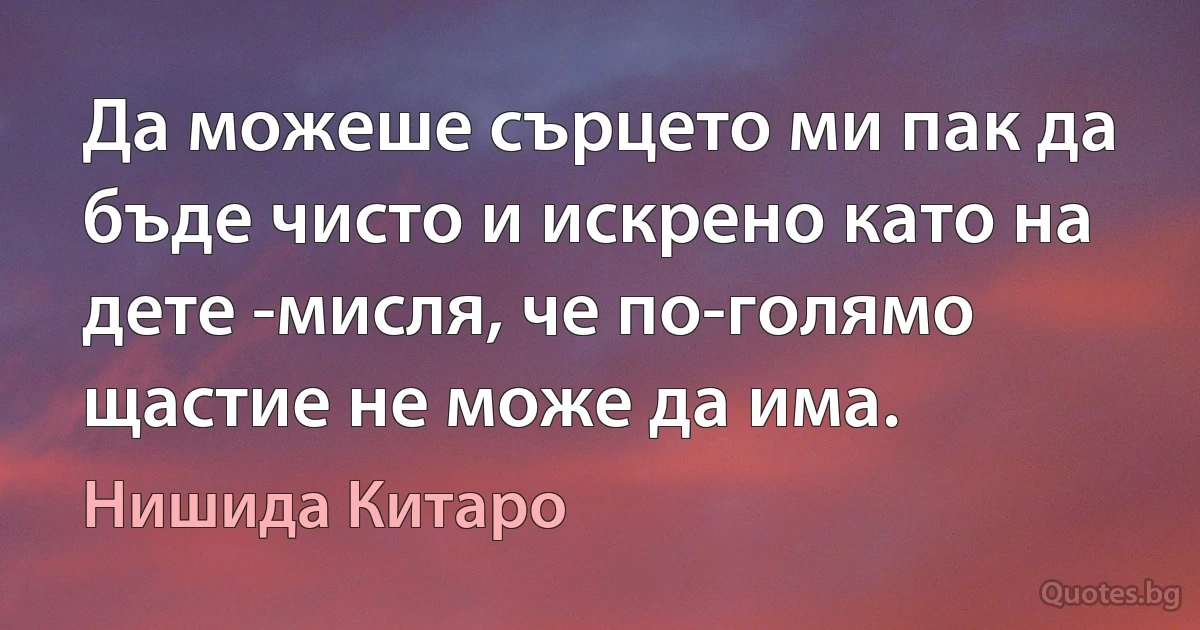 Да можеше сърцето ми пак да бъде чисто и искрено като на дете -мисля, че по-голямо щастие не може да има. (Нишида Китаро)