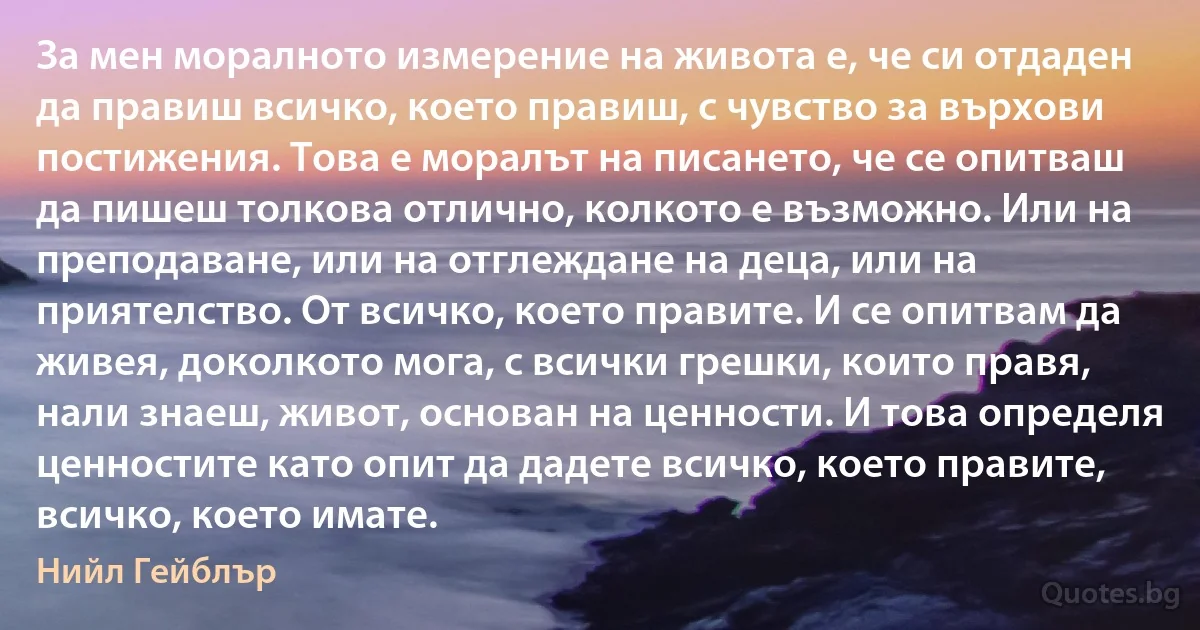 За мен моралното измерение на живота е, че си отдаден да правиш всичко, което правиш, с чувство за върхови постижения. Това е моралът на писането, че се опитваш да пишеш толкова отлично, колкото е възможно. Или на преподаване, или на отглеждане на деца, или на приятелство. От всичко, което правите. И се опитвам да живея, доколкото мога, с всички грешки, които правя, нали знаеш, живот, основан на ценности. И това определя ценностите като опит да дадете всичко, което правите, всичко, което имате. (Нийл Гейблър)