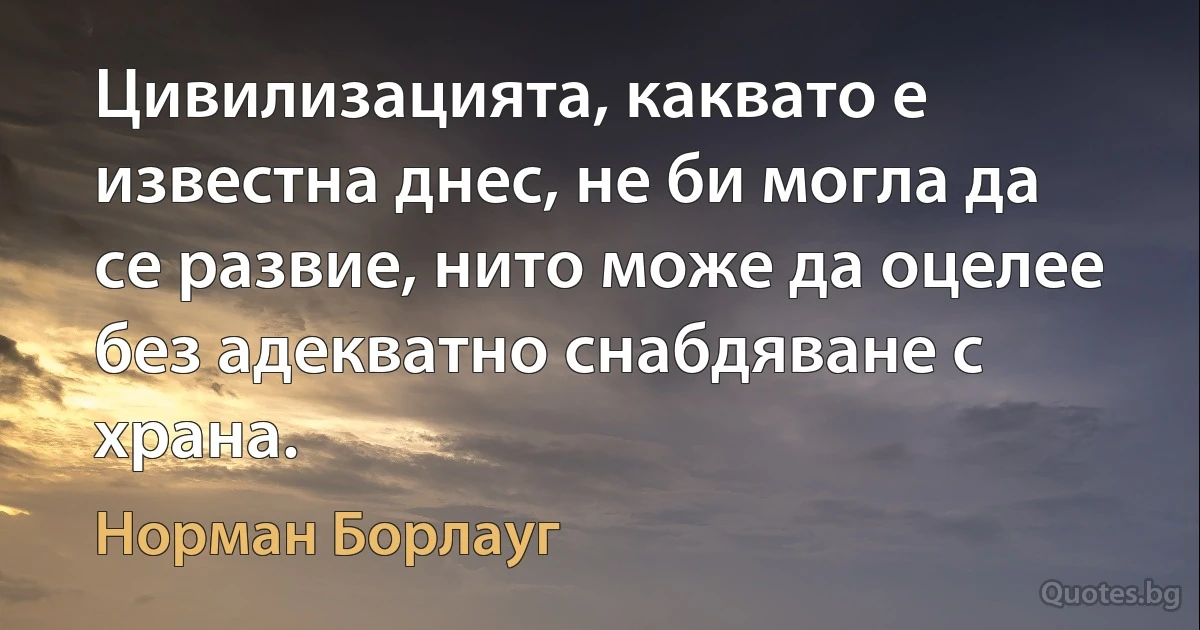 Цивилизацията, каквато е известна днес, не би могла да се развие, нито може да оцелее без адекватно снабдяване с храна. (Норман Борлауг)