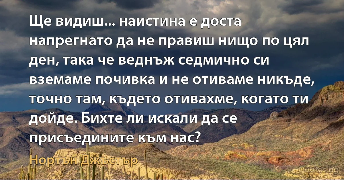 Ще видиш... наистина е доста напрегнато да не правиш нищо по цял ден, така че веднъж седмично си вземаме почивка и не отиваме никъде, точно там, където отивахме, когато ти дойде. Бихте ли искали да се присъедините към нас? (Нортън Джъстър)