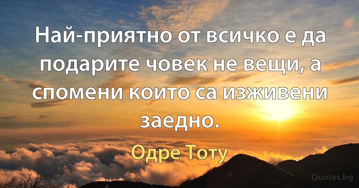 Най-приятно от всичко е да подарите човек не вещи, а спомени които са изживени заедно. (Одре Тоту)