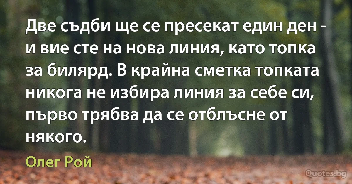 Две съдби ще се пресекат един ден - и вие сте на нова линия, като топка за билярд. В крайна сметка топката никога не избира линия за себе си, първо трябва да се отблъсне от някого. (Олег Рой)