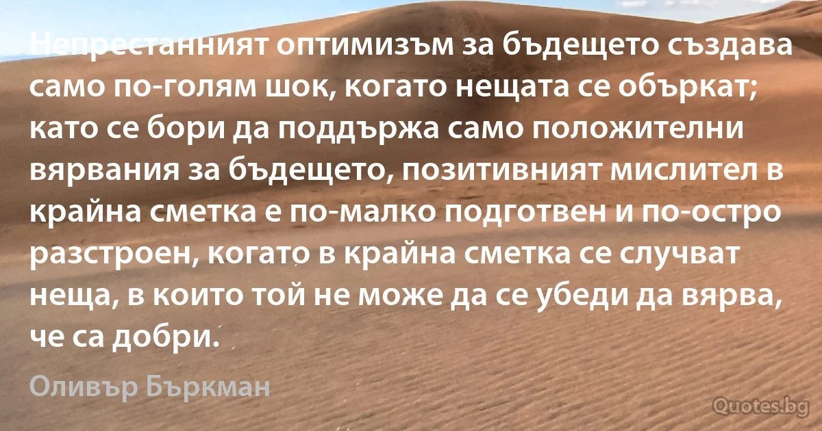 Непрестанният оптимизъм за бъдещето създава само по-голям шок, когато нещата се объркат; като се бори да поддържа само положителни вярвания за бъдещето, позитивният мислител в крайна сметка е по-малко подготвен и по-остро разстроен, когато в крайна сметка се случват неща, в които той не може да се убеди да вярва, че са добри. (Оливър Бъркман)