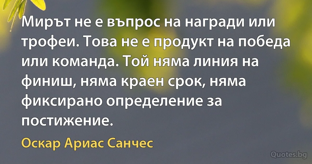 Мирът не е въпрос на награди или трофеи. Това не е продукт на победа или команда. Той няма линия на финиш, няма краен срок, няма фиксирано определение за постижение. (Оскар Ариас Санчес)